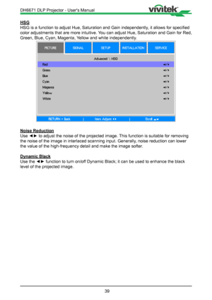 Page 3939
HSG
HSG is a function to adjust Hue, Saturation and Gain independently, it allows for specified 
color adjustments that are more intuitive. You can adjust Hue, Saturation and Gain for Red, 
Green, Blue, Cyan, Magenta, Yellow and white independently.
Noise Reduction
Use ◄► to adjust the noise of the projected image. This function is suitable for removing 
the noise of the image in interlaced scanning input. Generally, noise reduction can lower 
the value of the high-frequency detail and make the image...