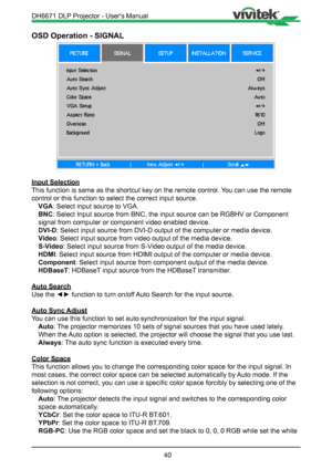 Page 4040
OSD Operation - SIGNAL
Input Selection
This function is same as the shortcut key on the remote control. You can use the remote 
control or this function to select the correct input source. VGA: Select input source to VGA.
BNC: Select Input source from BNC, the input source can be RGBHV or Compone\
nt 
signal from computer or component video enabled device.
DVI-D: Select input source from DVI-D output of the computer or media device.\
Video: Select input source from video output of the media device....