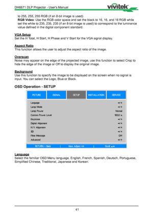 Page 4141
to 255, 255, 255 RGB (if an 8-bit image is used).
RGB Video: Use the RGB color space and set the black to 16, 16, and 16 RGB while \
set the white to 235, 235, 235 (if an 8-bit image is used) to correspo\
nd to the luminance 
value defined in the digital component standard.
VGA Setup
Set the H Total, H Start, H Phase and V Start for the VGA signal display.
Aspect Ratio
This function allows the user to adjust the aspect ratio of the image.
Overscan
Noise may appear on the edge of the projected image,...