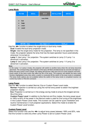 Page 4242
Lamp Mode
Use the ◄► function to select the single-lamp or dual-lamp mode.Dual: Enable the dual-lamp projection mode.
Single : Use the single-lamp mode for the projection. The lamp is not specified in this 
mode, the projector selects the lamp that has the least operation hours \
automatically 
whenever it is turned on.
Lamp 1: Use Lamp 1 for projection. The system switches to Lamp 2 if Lamp 1 is 
abnormal in activation.
Lamp 2: Use Lamp 2 for projection. The system switches to Lamp 1 if Lamp 2 is...