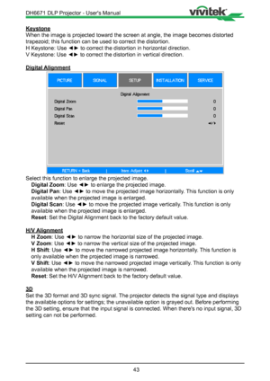 Page 4343
Keystone
When the image is projected toward the screen at angle, the image become\
s distorted 
trapezoid; this function can be used to correct the distortion.
H Keystone: Use ◄► to correct the distortion in horizontal direction.
V Keystone: Use ◄► to correct the distortion in vertical direction.
Digital Alignment
Select this function to enlarge the projected image.Digital Zoom : Use ◄► to enlarge the projected image.
Digital Pan : Use ◄► to move the projected image horizontally. This function is only...