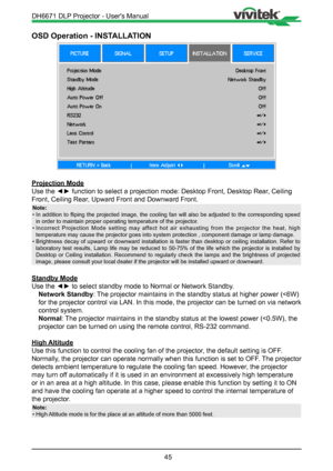 Page 4545
OSD Operation - INSTALLATION
Projection Mode
Use the ◄► function to select a projection mode: Desktop Front, Desktop Rear, Ceiling 
Front, Ceiling Rear, Upward Front and Downward Front.
Note:
•  In  addition  to  fliping  the  projected  image,  the  cooling  fan  will  also  be  adjusted  to  the  corresponding  speed 
in order to maintain proper operating temperature of the projector.
•  Incorrect Projection Mode setting may affect hot air exhausting from the projector the heat, high 
temperature...