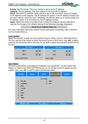 Page 4747
Subnet: Set the subnet. The input method is same as the IP address.
Gateway: Set the gateway. The input method is same as the IP address.
DHCP: Set DHCP to ON/OFF. When DHCP is set to ON, the DHCP server will assign 
an IP address to the projector. The IP address will appear in the IP address window and 
you don't need to make any input. Otherwise, the domain does not or cann\
ot assign any 
IP address, and 0. 0. 0. 0 is shown on the IP address window.
Apply: Select this button and press Enter. It...