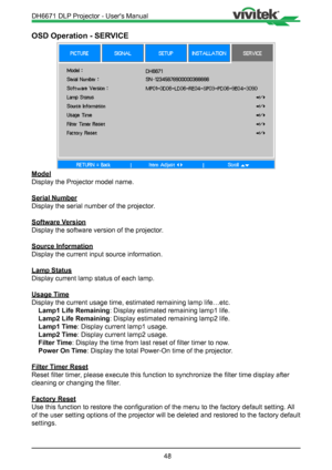 Page 4848
OSD Operation - SERVICE
Model
Display the Projector model name.
Serial Number
Display the serial number of the projector.
Software Version
Display the software version of the projector.
Source Information
Display the current input source information.
Lamp Status
Display current lamp status of each lamp.
Usage Time
Display the current usage time, estimated remaining lamp life…etc.Lamp1 Life Remaining : Display estimated remaining lamp1 life.
Lamp2 Life Remaining : Display estimated remaining lamp2...