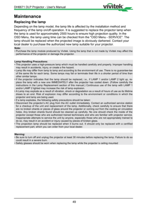 Page 4949
Maintenance
Replacing the lamp
Depending on the lamp model, the lamp life is affected by the installation method and 
frequency of the lamp on/off operation. It is suggested to replace the projector lamp when 
the lamp is used for approximately 2500 hours to ensure high projection \
quality. In the 
OSD Menu, the lamp using time can be checked from the "OSD Menu - SERVICE". The 
lamp should be replaced when the projected image is obviously darkened. \
Contact your 
local dealer to purchase the...