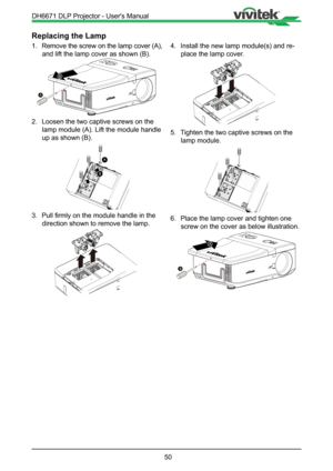Page 5050
Replacing the Lamp
1. Remove the screw on the lamp cover (A), 
and lift the lamp cover as shown (B).
B
A
2.  Loosen the two captive screws on the 
lamp module (A). Lift the module handle 
up as shown (B).
A
B
3.  Pull firmly on the module handle in the 
direction shown to remove the lamp.
!
4.  Install the new lamp module(s) and re-
place the lamp cover.
!
5.  Tighten the two captive screws on the 
lamp module.
6.  Place the lamp cover and tighten one 
screw on the cover as below illustration.
A
B...