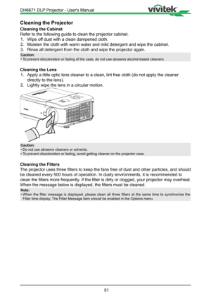 Page 5151
Cleaning the Projector
Cleaning the Cabinet
Refer to the following guide to clean the projector cabinet.1.  Wipe off dust with a clean dampened cloth.
2.  Moisten the cloth with warm water and mild detergent and wipe the cabine\
t.
3.  Rinse all detergent from the cloth and wipe the projector again.
Caution:
• To prevent discoloration or fading of the case, do not use abrasive alcoh\
ol-based cleaners.
Cleaning the Lens
1.  Apply a little optic lens cleaner to a clean, lint free cloth (do not a\
pply...