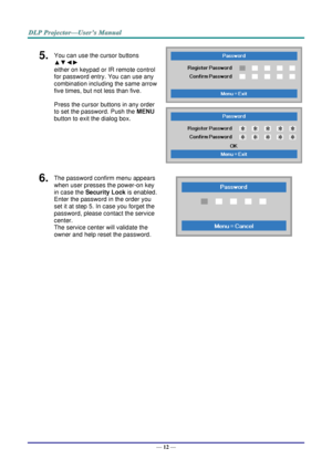 Page 21— 12 — 
5.  You can use the cursor buttons 
▲▼◄► 
either on keypad or IR remote control 
for password entry. You can use any 
combination including the same arrow 
five times, but not less than five. 
Press the cursor buttons in any order 
to set the password. Push the MENU 
button to exit the dialog box. 
 
 
6.  The password confirm menu appears 
when user presses the power-on key 
in case the Security Lock is enabled.  
Enter the password in the order you 
set it at step 5. In case you forget the...