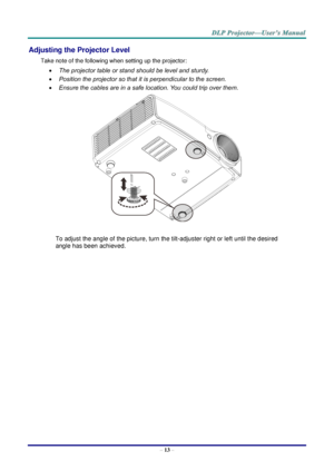 Page 22– 13 – 
Adjusting the Projector Level 
Take note of the following when setting up the projector: 
 The projector table or stand should be level and sturdy. 
 Position the projector so that it is perpendicular to the screen. 
 Ensure the cables are in a safe location. You could trip over them.  
 
To adjust the angle of the picture, turn the tilt-adjuster right or left until the desired 
angle has been achieved. 
 
 
 
   