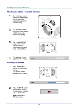 Page 23— 14 — 
Adjusting the Zoom, Focus and Keystone 
1.  Use the Image-zoom  
control (on the projector 
only) to resize the 
projected image and 
screen size . 
 
2.  Use the Image-focus  
control (on the projector 
only) to sharpen the 
projected image . 
3.  Use the KEYSTONE 
buttons the remote 
control to correct 
image-trapezoid (wider 
top or bottom) effect. 
 
4.  The keystone control 
appears on the display.  
Adjusting the Volume 
1.  Press the Volume +/- 
buttons on the remote 
control.  
The volume...