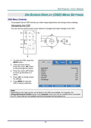 Page 24– 15 – 
ON-SCREEN DISPLAY (OSD) MENU SETTINGS 
OSD Menu Controls 
The projector has an OSD that lets you make image adjustments and change various settings.  
Navigating the OSD 
You can use the remote control cursor buttons to navigate and make changes to the OSD.  
 
1. To enter the OSD, press the 
MENU button.  
2. There are three menus. 
Press the cursor ◄► button 
to move through the menus.  
3. Press the cursor ▲▼ button 
to move up and down in a 
menu.  
4. Press ◄► to change values 
for settings....