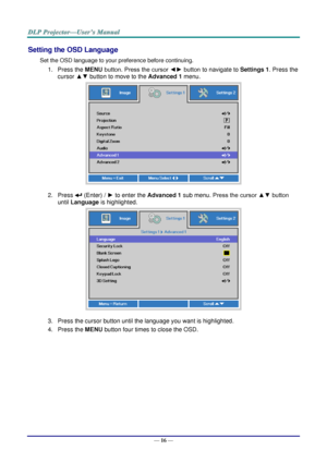 Page 25— 16 — 
Setting the OSD Language 
Set the OSD language to your preference before continuing. 
1. Press the MENU button. Press the cursor ◄► button to navigate to Settings 1. Press the 
cursor ▲▼ button to move to the Advanced 1 menu. 
 
2. Press  (Enter) / ► to enter the Advanced 1 sub menu. Press the cursor ▲▼ button 
until Language is highlighted.  
 
3. Press the cursor button until the language you want is highlighted.  
4. Press the MENU button four times to close the OSD.   
   