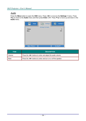 Page 35— 26 — 
Audio 
Press the Menu button to open the OSD menu. Press ◄► to move to the Settings 1 menu. Press 
▼▲ to move to the Audio menu and then press Enter or ►. Press ▼▲ to move up and down in the 
Audio menu. 
 
ITEM DESCRIPTION 
Volume Press the ◄► buttons to enter and adjust the audio volume.  
Mute Press the ◄► buttons to enter and turn on or off the speaker. 
  