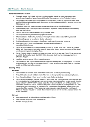Page 5— iv — 
Verify Installation Location 
 To supply power, the 3-blade (with earthing lead) socket should be used to ensure proper 
grounding and equalized ground potential for all of the equipment in the Projector System. 
 The power code provided with the Projector should be used. In case of any missing item, other 
qualified 3-blade (with earthing lead) power cord can be used as substitution; however, do not use 
2-blade power cord. 
 Verify if the voltage is stable, grounded properly and there is no...
