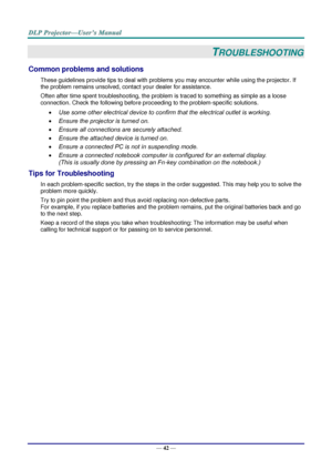 Page 51— 42 — 
TROUBLESHOOTING 
Common problems and solutions 
These guidelines provide tips to deal with problems you may encounter while using the projector. If 
the problem remains unsolved, contact your dealer for assistance. 
Often after time spent troubleshooting, the problem is traced to something as simple as a loose 
connection. Check the following before proceeding to the problem-specific solutions. 
 Use some other electrical device to confirm that the electrical outlet is working. 
 Ensure the...