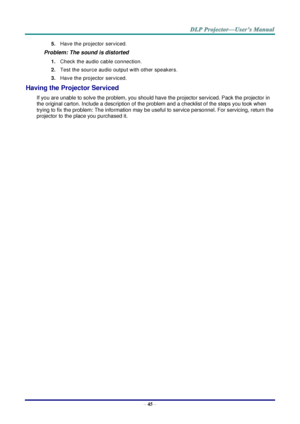 Page 54– 45 – 
5. Have the projector serviced. 
Problem: The sound is distorted  
1. Check the audio cable connection. 
2. Test the source audio output with other speakers. 
3. Have the projector serviced. 
Having the Projector Serviced 
If you are unable to solve the problem, you should have the projector serviced. Pack the projector in 
the original carton. Include a description of the problem and a checklist of the steps you took when 
trying to fix the problem: The information may be useful to service...