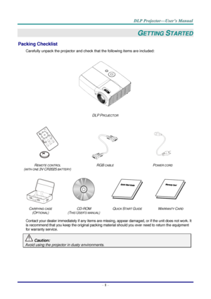 Page 10– 1 – 
GETTING STARTED 
Packing Checklist 
Carefully unpack the projector and check that the following items are included:  
 
DLP PROJECTOR 
   
   
REMOTE CONTROL  
(WITH ONE 3V CR2025 BATTERY) 
RGB CABLE POWER CORD 
 
 
   
CARRYING CASE 
(OPTIONAL) 
CD-ROM  
(THIS USER’S MANUAL) 
QUICK START GUIDE WARRANTY CARD 
 
Contact your dealer immediately if any items are missing, appear damaged, or if the unit does not work. It 
is recommend that you keep the original packing material should you ever need to...