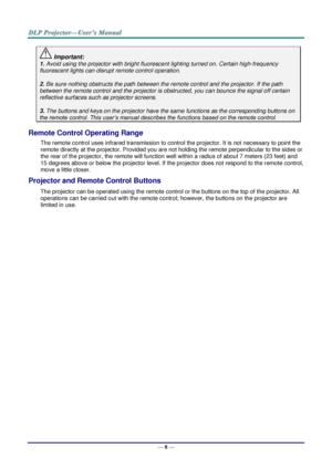 Page 17— 8 — 
 Important: 
1. Avoid using the projector with bright fluorescent lighting turned on. Certain high-frequency 
fluorescent lights can disrupt remote control operation. 
 
2. Be sure nothing obstructs the path between the remote control and the projector. If the path 
between the remote control and the projector is obstructed, you can bounce the signal off certain 
reflective surfaces such as projector screens. 
 
3. The buttons and keys on the projector have the same functions as the corresponding...