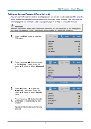 Page 20– 11 – 
Setting an Access Password (Security Lock) 
You can use the four (arrow) buttons to set a password and prevent unauthorized use of the projector. 
When enabled, the password must be entered after you power on the projector. (See Navigating the 
OSD on page 15 and Setting the OSD Language on page 16 for help on using OSD menus.) 
 Important: 
Keep the password in a safe place. Without the password, you will not be able to use the projector. 
If you lose the password, contact your reseller for...