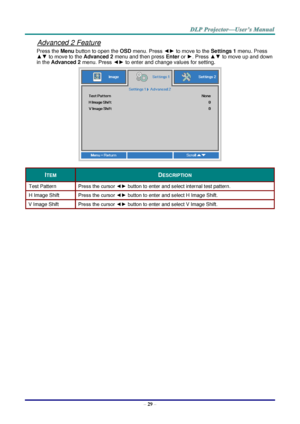 Page 38– 29 – 
Advanced 2 Feature 
Press the Menu button to open the OSD menu. Press ◄► to move to the Settings 1 menu. Press 
▲▼ to move to the Advanced 2 menu and then press Enter or ►. Press ▲▼ to move up and down 
in the Advanced 2 menu. Press ◄► to enter and change values for setting. 
 
ITEM DESCRIPTION 
Test Pattern Press the cursor ◄► button to enter and select internal test pattern. 
H Image Shift Press the cursor ◄► button to enter and select H Image Shift. 
V Image Shift Press the cursor ◄► button to...