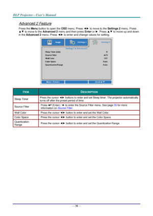 Page 43— 34 — 
Advanced 2 Feature 
Press the Menu button to open the OSD menu. Press ◄► to move to the Settings 2 menu. Press 
▲▼ to move to the Advanced 2 menu and then press Enter or ►. Press ▲▼ to move up and down 
in the Advanced 2 menu. Press ◄► to enter and change values for setting. 
 
ITEM DESCRIPTION 
Sleep Timer Press the cursor ◄► buttons to enter and set Sleep timer. The projector automatically 
turns off after the preset period of time. 
Source Filter Press  (Enter) / ► to enter the Source Filter...