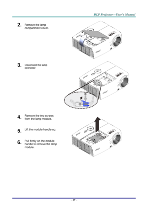 Page 46– 37 – 
2.  Remove the lamp 
compartment cover. 
 
3.  Disconnect the lamp 
connector  
 
4.  Remove the two screws 
from the lamp module. 
 
5.  Lift the module handle up. 
6.  Pull firmly on the module 
handle to remove the lamp 
module.  1
2   