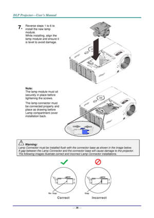 Page 47— 38 — 
7.  Reverse steps 1 to 6 to 
install the new lamp 
module.  
While installing, align the 
lamp module and ensure it 
is level to avoid damage. 
 
 
 
 
 
 
Note:  
The lamp module must sit 
securely in place before 
tightening the screws. 
The lamp connector must 
be connected properly and 
place as drawing before 
Lamp compartment cover 
installation back. 
 
 
 Warning: 
Lamp Connector must be installed flush with the connector base as shown in the image below.      
A gap between the Lamp...