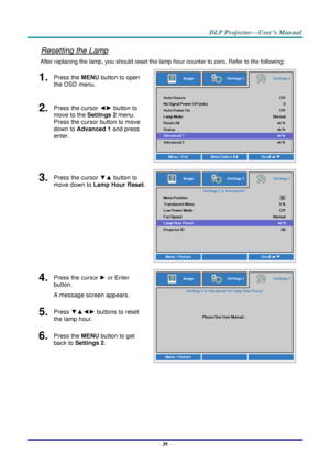 Page 48– 39 – 
Resetting the Lamp 
After replacing the lamp, you should reset the lamp hour counter to zero. Refer to the following: 
1.  Press the MENU button to open 
the OSD menu. 
 
2.  Press the cursor ◄► button to 
move to the Settings 2 menu. 
Press the cursor button to move 
down to Advanced 1 and press 
enter. 
3.  Press the cursor ▼▲ button to 
move down to Lamp Hour Reset. 
 
4.  Press the cursor ► or Enter 
button.  
A message screen appears. 
 
5.  Press ▼▲◄► buttons to reset 
the lamp hour. 
6....