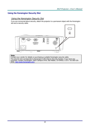 Page 50– 41 – 
Using the Kensington Security Slot 
 
Using the Kensington Security Slot 
If you are concerned about security, attach the projector to a permanent object with the Kensington 
slot and a security cable.  
 
Note: 
Contact your vendor for details on purchasing a suitable Kensington security cable.  
The security lock corresponds to Kensington’s MicroSaver Security System. If you have any 
comment, contact: Kensington, 2853 Campus Drive, San Mateo, CA 94403, U.S.A. Tel: 800-535-
4242,...