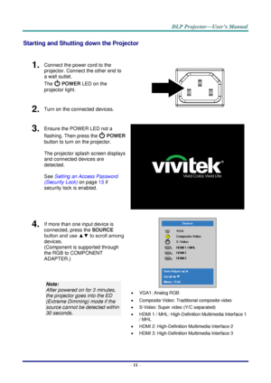 Page 20– 11 – 
Starting and Shutting down the Projector 
 
1.  Connect the power cord to the 
projector. Connect the other end to 
a wall outlet. 
The  POWER LED on the 
projector light. 
 
2.  Turn on the connected devices. 
3.  Ensure the POWER LED not a 
flashing. Then press the  POWER 
button to turn on the projector.  
 
The projector splash screen displays 
and connected devices are 
detected. 
 
See Setting an Access Password 
(Security Lock) on page 13 if 
security lock is enabled. 
 
4.  If more than...