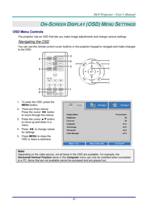 Page 26– 17 – 
ON-SCREEN DISPLAY (OSD) MENU SETTINGS 
OSD Menu Controls 
The projector has an OSD that lets you make image adjustments and change various settings.  
Navigating the OSD 
You can use the remote control cursor buttons or the projector keypad to navigate and make changes 
to the OSD.  
 
1. To enter the OSD, press the 
MENU button.  
2. There are three menus. 
Press the cursor ◄► button 
to move through the menus.  
3. Press the cursor ▲▼ button 
to move up and down in a 
menu.  
4. Press ◄► to...