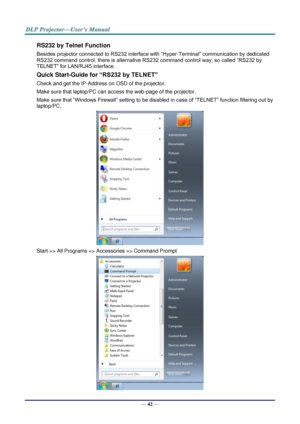 Page 51— 42 — 
RS232 by Telnet Function 
Besides projector connected to RS232 interface with “Hyper-Terminal” communication by dedicated 
RS232 command control, there is alternative RS232 command control way, so called “RS232 by 
TELNET” for LAN/RJ45 interface. 
Quick Start-Guide for “RS232 by TELNET” 
Check and get the IP-Address on OSD of the projector. 
Make sure that laptop/PC can access the web-page of the projector. 
Make sure that “Windows Firewall” setting to be disabled in case of “TELNET” function...