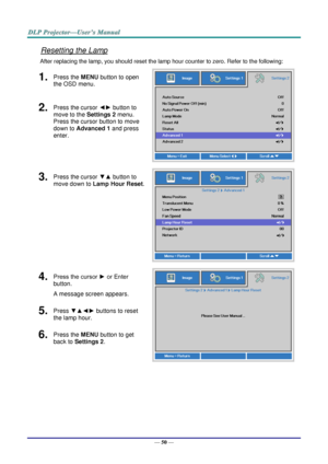 Page 59— 50 — 
Resetting the Lamp 
After replacing the lamp, you should reset the lamp hour counter to zero. Refer to the following: 
1.  Press the MENU button to open 
the OSD menu. 
 
2.  Press the cursor ◄► button to 
move to the Settings 2 menu. 
Press the cursor button to move 
down to Advanced 1 and press 
enter. 
3.  Press the cursor ▼▲ button to 
move down to Lamp Hour Reset. 
 
4.  Press the cursor ► or Enter 
button.  
A message screen appears. 
 
5.  Press ▼▲◄► buttons to reset 
the lamp hour. 
6....