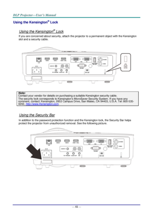 Page 61— 52 — 
Using the Kensington® Lock 
 
Using the Kensington® Lock 
If you are concerned about security, attach the projector to a permanent object with the Kensington 
slot and a security cable.  
 
Note: 
Contact your vendor for details on purchasing a suitable Kensington security cable.  
The security lock corresponds to Kensington’s MicroSaver Security System. If you have any 
comment, contact: Kensington, 2853 Campus Drive, San Mateo, CA 94403, U.S.A. Tel: 800-535-
4242, http://www.Kensington.com....