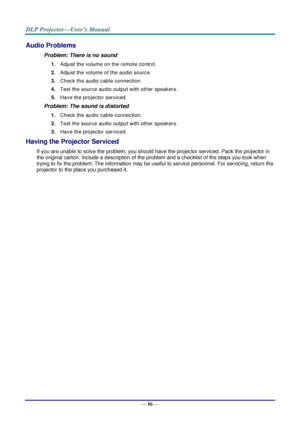 Page 65— 56 — 
Audio Problems 
Problem: There is no sound 
1. Adjust the volume on the remote control.  
2. Adjust the volume of the audio source. 
3. Check the audio cable connection. 
4. Test the source audio output with other speakers. 
5. Have the projector serviced. 
Problem: The sound is distorted  
1. Check the audio cable connection. 
2. Test the source audio output with other speakers. 
3. Have the projector serviced. 
Having the Projector Serviced 
If you are unable to solve the problem, you should...