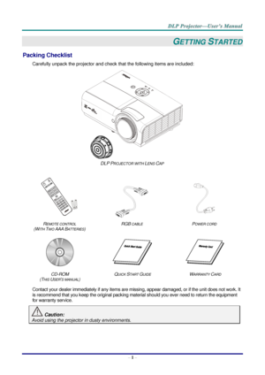 Page 10– 1 – 
GETTING STARTED 
Packing Checklist 
Carefully unpack the projector and check that the following items are included:  
 
DLP PROJECTOR WITH LENS CAP 
   
   
REMOTE CONTROL  
(WITH TWO AAA BATTERIES) 
RGB CABLE POWER CORD 
 
   
CD-ROM  
(THIS USER’S MANUAL) 
QUICK START GUIDE WARRANTY CARD 
 
Contact your dealer immediately if any items are missing, appear damaged, or if the unit does not work. It 
is recommend that you keep the original packing material should you ever need to return the...