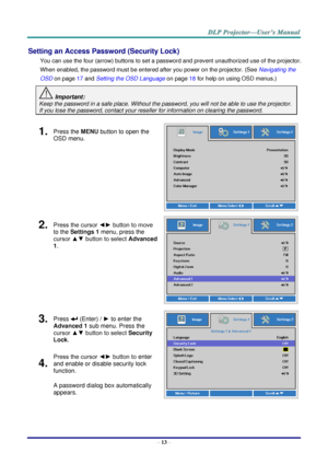 Page 22– 13 – 
Setting an Access Password (Security Lock) 
You can use the four (arrow) buttons to set a password and prevent unauthorized use of the projector. 
When enabled, the password must be entered after you power on the projector. (See Navigating the 
OSD on page 17 and Setting the OSD Language on page 18 for help on using OSD menus.) 
 Important: 
Keep the password in a safe place. Without the password, you will not be able to use the projector. 
If you lose the password, contact your reseller for...