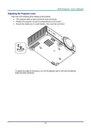 Page 24– 15 – 
Adjusting the Projector Level 
Take note of the following when setting up the projector: 
 The projector table or stand should be level and sturdy. 
 Position the projector so that it is perpendicular to the screen. 
 Ensure the cables are in a safe location. You could trip over them.  
 
To adjust the angle of the picture, turn the tilt-adjuster right or left until the desired 
angle has been achieved. 
 
 
 
   