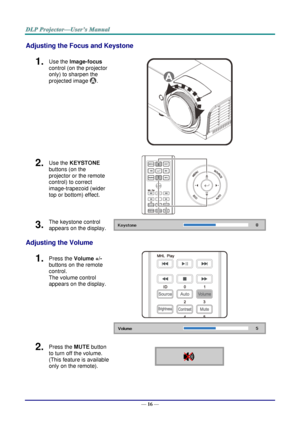 Page 25— 16 — 
Adjusting the Focus and Keystone 
1.  Use the Image-focus  
control (on the projector 
only) to sharpen the 
projected image . 
 
2.  Use the KEYSTONE 
buttons (on the 
projector or the remote 
control) to correct 
image-trapezoid (wider 
top or bottom) effect. 
 
3.  The keystone control 
appears on the display.  
Adjusting the Volume 
1.  Press the Volume +/- 
buttons on the remote 
control.  
The volume control 
appears on the display. 
 
 
2.  Press the MUTE button 
to turn off the volume....