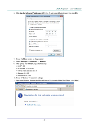 Page 48– 39 – 
6. Click Use the following IP address and fill in the IP address and Subnet mask, then click OK. 
 
7. Press the Menu button on the projector. 
8. Select Settings2→ Advanced1 → Network 
9. After getting into Network, input the following: 
 DHCP: Off 
 IP Address: 10.10.10.10 
 Subnet Mask: 255.255.255.0 
 Gateway: 0.0.0.0 
 DNS Server: 0.0.0.0 
10. Press  (Enter) / ► to confirm settings. 
11. Open a web browser (for example, Microsoft Internet Explorer with Adobe Flash Player 9.0 or higher)....