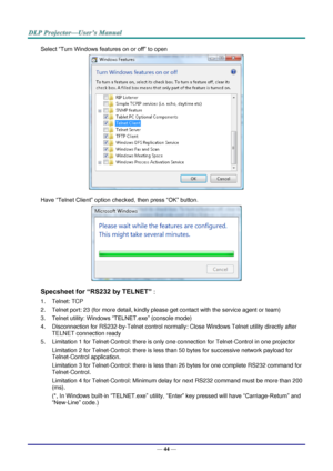 Page 53— 44 — 
Select “Turn Windows features on or off” to open 
 
Have “Telnet Client” option checked, then press “OK” button. 
 
Specsheet for “RS232 by TELNET” : 
1. Telnet: TCP 
2. Telnet port: 23 (for more detail, kindly please get contact with the service agent or team) 
3. Telnet utility: Windows “TELNET.exe” (console mode) 
4. Disconnection for RS232-by-Telnet control normally: Close Windows Telnet utility directly after 
TELNET connection ready 
5. Limitation 1 for Telnet-Control: there is only one...