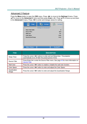 Page 54– 45 – 
Advanced 2 Feature 
Press the Menu button to open the OSD menu. Press ◄► to move to the Settings 2 menu. Press 
▲▼ to move to the Advanced 2 menu and then press Enter or ►. Press ▲▼ to move up and down 
in the Advanced 2 menu. Press ◄► to enter and change values for setting. 
 
ITEM DESCRIPTION 
Sleep Timer Press the cursor ◄► buttons to enter and set Sleep timer. The projector 
automatically turns off after the preset period of time. 
Source Filter Press Enter/ ► to enter the Source Filter menu....