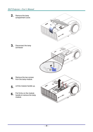 Page 57— 48 — 
2.  Remove the lamp 
compartment cover. 
 
3.  Disconnect the lamp 
connector  
 
4.  Remove the two screws 
from the lamp module. 
 
5.  Lift the module handle up. 
6.  Pull firmly on the module 
handle to remove the lamp 
module.  1
2   