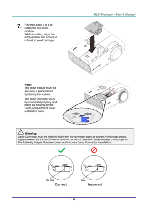 Page 58– 49 – 
7.  Reverse steps 1 to 6 to 
install the new lamp 
module.  
While installing, align the 
lamp module and ensure it 
is level to avoid damage. 
 
 
 
 
 
 
Note:  
The lamp module must sit 
securely in place before 
tightening the screws. 
The lamp connector must 
be connected properly and 
place as drawing before 
Lamp compartment cover 
installation back. 
 
 
 Warning: 
Lamp Connector must be installed flush with the connector base as shown in the image below.      
A gap between the Lamp...