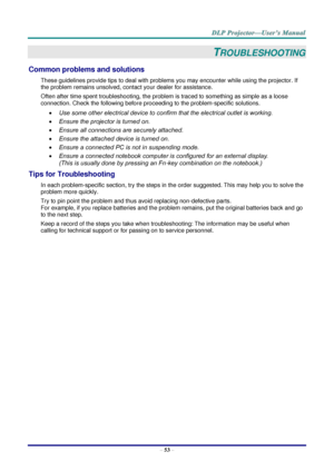 Page 62– 53 – 
TROUBLESHOOTING 
Common problems and solutions 
These guidelines provide tips to deal with problems you may encounter while using the projector. If 
the problem remains unsolved, contact your dealer for assistance. 
Often after time spent troubleshooting, the problem is traced to something as simple as a loose 
connection. Check the following before proceeding to the problem-specific solutions. 
 Use some other electrical device to confirm that the electrical outlet is working. 
 Ensure the...