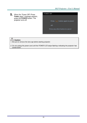 Page 20– 11 – 
5.  When the “Power Off? /Press 
Power again” message appears, 
press the POWER button. The 
projector turns off. 
 
 Caution: 
1. Be sure to remove the lens cap before starting projector.  
2. Do not unplug the power cord until the POWER LED stops flashing–indicating the projector has 
cooled down. 
   