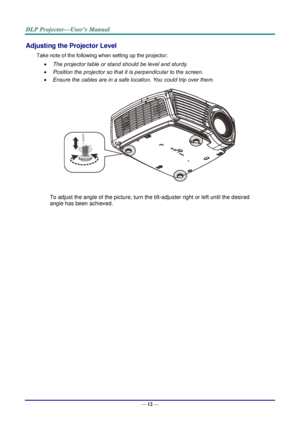 Page 21— 12 — 
Adjusting the Projector Level 
Take note of the following when setting up the projector: 
 The projector table or stand should be level and sturdy. 
 Position the projector so that it is perpendicular to the screen. 
 Ensure the cables are in a safe location. You could trip over them.  
 
To adjust the angle of the picture, turn the tilt-adjuster right or left until the desired 
angle has been achieved. 
 
 
 
   