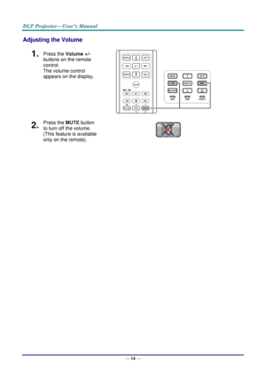 Page 23— 14 — 
Adjusting the Volume 
1.  Press the Volume +/- 
buttons on the remote 
control.  
The volume control 
appears on the display. 
 
2.  Press the MUTE button 
to turn off the volume. 
(This feature is available 
only on the remote).     