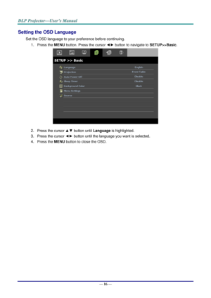 Page 25— 16 — 
Setting the OSD Language 
Set the OSD language to your preference before continuing. 
1. Press the MENU button. Press the cursor ◄► button to navigate to SETUP>>Basic. 
 
2. Press the cursor ▲▼ button until Language is highlighted.  
3. Press the cursor ◄► button until the language you want is selected.  
4. Press the MENU button to close the OSD.   
  