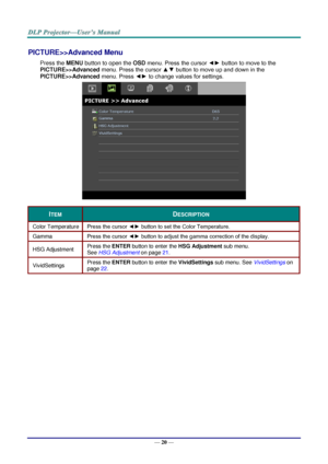 Page 29— 20 — 
PICTURE>>Advanced Menu 
Press the MENU button to open the OSD menu. Press the cursor ◄► button to move to the  
PICTURE>>Advanced menu. Press the cursor ▲▼ button to move up and down in the  
PICTURE>>Advanced menu. Press ◄► to change values for settings. 
 
ITEM DESCRIPTION 
Color Temperature Press the cursor ◄► button to set the Color Temperature. 
Gamma Press the cursor ◄► button to adjust the gamma correction of the display. 
HSG Adjustment Press the ENTER button to enter the HSG Adjustment...